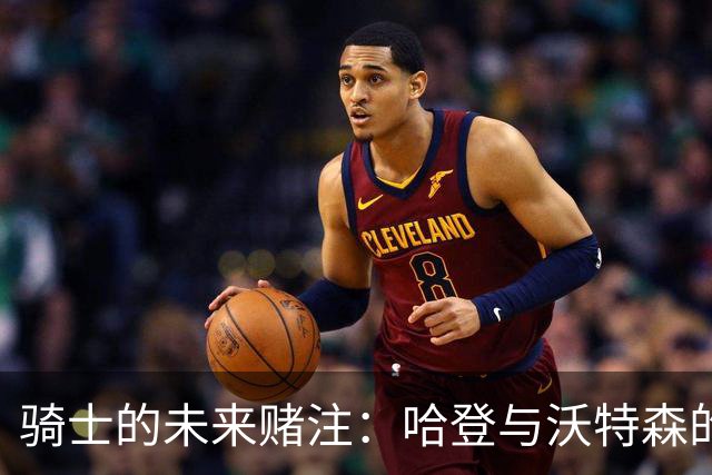 骑士的未来赌注：哈登与沃特森的双重合作